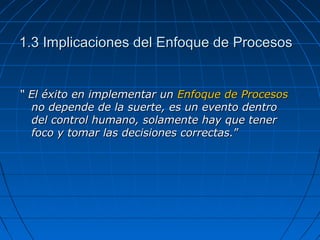 1.3 Implicaciones del Enfoque de Procesos1.3 Implicaciones del Enfoque de Procesos
““ El éxito en implementar unEl éxito en implementar un Enfoque de ProcesosEnfoque de Procesos
no depende de la suerte, es un evento dentrono depende de la suerte, es un evento dentro
del control humano, solamente hay que tenerdel control humano, solamente hay que tener
foco y tomar las decisiones correctas.foco y tomar las decisiones correctas.””
 