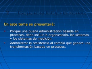 En este tema se presentará:En este tema se presentará:
Porque una buena administración basada enPorque una buena administración basada en
procesos, debe incluir la organización, los sistemasprocesos, debe incluir la organización, los sistemas
y los sistemas de medición.y los sistemas de medición.
Administrar la resistencia al cambio que genera unaAdministrar la resistencia al cambio que genera una
transformación basada en procesos.transformación basada en procesos.
Componentes Enfoque de ProcesosComponentes Enfoque de Procesos22
 