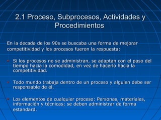 2.1 Proceso, Subprocesos, Actividades y2.1 Proceso, Subprocesos, Actividades y
ProcedimientosProcedimientos
En la decada de los 90s se buscaba una forma de mejorarEn la decada de los 90s se buscaba una forma de mejorar
competitividad y los procesos fueron la respuesta:competitividad y los procesos fueron la respuesta:
Si los procesos no se administran, se adaptan con el paso delSi los procesos no se administran, se adaptan con el paso del
tiempo hacia la comodidad, en vez de hacerlo hacia latiempo hacia la comodidad, en vez de hacerlo hacia la
competitividad.competitividad.
Todo mundo trabaja dentro de un proceso y alguien debe serTodo mundo trabaja dentro de un proceso y alguien debe ser
responsable de él.responsable de él.
Los elementos de cualquier proceso: Personas, materiales,Los elementos de cualquier proceso: Personas, materiales,
información y técnicas; se deben administrar de formainformación y técnicas; se deben administrar de forma
estandard.estandard.
 