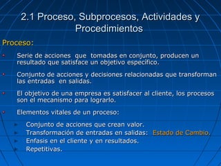 Proceso:Proceso:
Serie de acciones que tomadas en conjunto, producen unSerie de acciones que tomadas en conjunto, producen un
resultado que satisface un objetivo específico.resultado que satisface un objetivo específico.
Conjunto de acciones y decisiones relacionadas que transformanConjunto de acciones y decisiones relacionadas que transforman
las entradas en salidas.las entradas en salidas.
El objetivo de una empresa es satisfacer al cliente, los procesosEl objetivo de una empresa es satisfacer al cliente, los procesos
son el mecanismo para lograrlo.son el mecanismo para lograrlo.
Elementos vitales de un proceso:Elementos vitales de un proceso:
Conjunto de acciones que crean valor.Conjunto de acciones que crean valor.
Transformación de entradas en salidas:Transformación de entradas en salidas: Estado de Cambio.Estado de Cambio.
Enfasis en el cliente y en resultados.Enfasis en el cliente y en resultados.
Repetitivas.Repetitivas.
2.1 Proceso, Subprocesos, Actividades y2.1 Proceso, Subprocesos, Actividades y
ProcedimientosProcedimientos
 