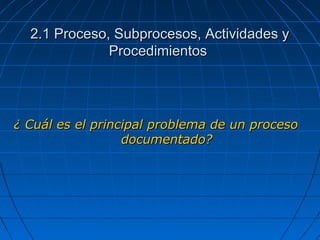 ¿ Cuál es el principal problema de un proceso¿ Cuál es el principal problema de un proceso
documentado?documentado?
2.1 Proceso, Subprocesos, Actividades y2.1 Proceso, Subprocesos, Actividades y
ProcedimientosProcedimientos
 