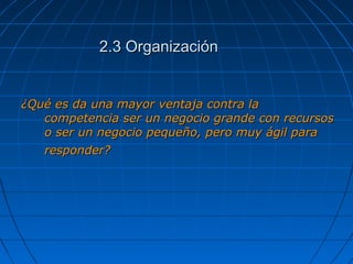 2.3 Organización2.3 Organización
¿Qué es da una mayor ventaja contra la¿Qué es da una mayor ventaja contra la
competencia ser un negocio grande con recursoscompetencia ser un negocio grande con recursos
o ser un negocio pequeño, pero muy ágil parao ser un negocio pequeño, pero muy ágil para
responder?responder?
 