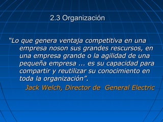 2.3 Organización2.3 Organización
““Lo que genera ventaja competitiva en unaLo que genera ventaja competitiva en una
empresa noson sus grandes rescursos, enempresa noson sus grandes rescursos, en
una empresa grande o la agilidad de unauna empresa grande o la agilidad de una
pequeña empresa ... es su capacidad parapequeña empresa ... es su capacidad para
compartir y reutilizar su conocimiento encompartir y reutilizar su conocimiento en
toda la organización”.toda la organización”.
Jack Welch, Director de General ElectricJack Welch, Director de General Electric
 
