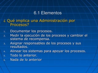 6.1 Elementos6.1 Elementos
¿ Qué implica una Administración por¿ Qué implica una Administración por
Procesos?Procesos?
1.1. Documentar los procesos.Documentar los procesos.
2.2. Medir la ejecución de los procesos y cambiar elMedir la ejecución de los procesos y cambiar el
sistema de recompensa.sistema de recompensa.
3.3. Asignar responsables de los procesos y susAsignar responsables de los procesos y sus
resultados.resultados.
4.4. Alinear los sistemas para apoyar los procesos.Alinear los sistemas para apoyar los procesos.
5.5. Todo lo anterior.Todo lo anterior.
6.6. Nada de lo anteriorNada de lo anterior
 