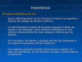En esta conferencia se vio:En esta conferencia se vio:
Que la Administración de los Procesos involucra un examen yQue la Administración de los Procesos involucra un examen y
mejora del trabajo de manera continua.mejora del trabajo de manera continua.
La administración exitosa de procesos requiere trabajo deLa administración exitosa de procesos requiere trabajo de
equipo y de liderazgo y este enfoque sistemático es unaequipo y de liderazgo y este enfoque sistemático es una
manera extraordinaria de crear equipos y líderes que losmanera extraordinaria de crear equipos y líderes que los
apoyan.apoyan.
En el proceso, los líderes y equipos son los que distinguen aEn el proceso, los líderes y equipos son los que distinguen a
los negocios excelentes de las mediocres.los negocios excelentes de las mediocres.
Las negocios exitosos tendrán procesos que surgirán, enLas negocios exitosos tendrán procesos que surgirán, en
lugar de desinflarse, de los talentos, energía y creatividad delugar de desinflarse, de los talentos, energía y creatividad de
su personal.su personal.
ImportanciaImportancia
 