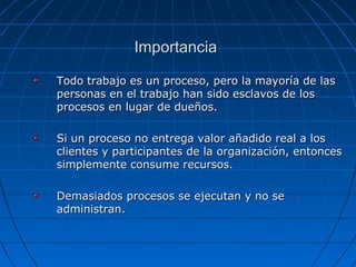 Todo trabajo es un proceso, pero la mayoría de lasTodo trabajo es un proceso, pero la mayoría de las
personas en el trabajo han sido esclavos de lospersonas en el trabajo han sido esclavos de los
procesos en lugar de dueños.procesos en lugar de dueños.
Si un proceso no entrega valor añadido real a losSi un proceso no entrega valor añadido real a los
clientes y participantes de la organización, entoncesclientes y participantes de la organización, entonces
simplemente consume recursos.simplemente consume recursos.
Demasiados procesos se ejecutan y no seDemasiados procesos se ejecutan y no se
administran.administran.
ImportanciaImportancia
 
