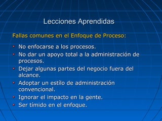 Fallas comunes en el Enfoque de Proceso:Fallas comunes en el Enfoque de Proceso:
No enfocarse a los procesos.No enfocarse a los procesos.
No dar un apoyo total a la administración deNo dar un apoyo total a la administración de
procesos.procesos.
Dejar algunas partes del negocio fuera delDejar algunas partes del negocio fuera del
alcance.alcance.
Adoptar un estílo de administraciónAdoptar un estílo de administración
convencional.convencional.
Ignorar el impacto en la gente.Ignorar el impacto en la gente.
Ser tímido en el enfoque.Ser tímido en el enfoque.
Lecciones AprendidasLecciones Aprendidas
 