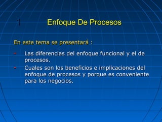 Enfoque De ProcesosEnfoque De Procesos11
En este tema se presentará :En este tema se presentará :
Las diferencias del enfoque funcional y el deLas diferencias del enfoque funcional y el de
procesos.procesos.
Cuales son los beneficios e implicaciones delCuales son los beneficios e implicaciones del
enfoque de procesos y porque es convenienteenfoque de procesos y porque es conveniente
para los negocios.para los negocios.
 