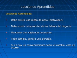 Lecciones Aprendidas:Lecciones Aprendidas:
Debe existir una razón de peso (motivador).Debe existir una razón de peso (motivador).
Debe existir compromiso de los líderes del negocio.Debe existir compromiso de los líderes del negocio.
Mantener una vigilancia constante.Mantener una vigilancia constante.
Todo cambio, genera una perdida.Todo cambio, genera una perdida.
Si no hay un convencimiento sobre el cambio, este noSi no hay un convencimiento sobre el cambio, este no
ocurre.ocurre.
Lecciones AprendidasLecciones Aprendidas
 