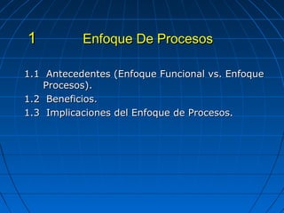 1.1 Antecedentes (Enfoque Funcional vs. Enfoque1.1 Antecedentes (Enfoque Funcional vs. Enfoque
Procesos).Procesos).
1.2 Beneficios.1.2 Beneficios.
1.3 Implicaciones del Enfoque de Procesos.1.3 Implicaciones del Enfoque de Procesos.
Enfoque De ProcesosEnfoque De Procesos11
 