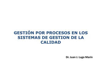 GESTIÓN POR PROCESOS EN LOS
SISTEMAS DE GESTION DE LA
CALIDAD
Dr. Juan J. Lugo Marín
 