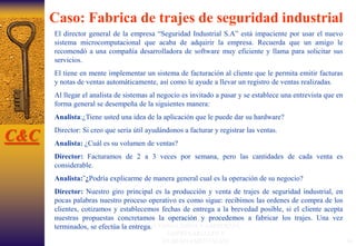 MsF.Econ. Félix Campoverde Vélez
(CONSULTORIAY ASESORIAS
EMPRESARIALES Y
GUBERNAMENTALES) 44
Caso: Fabrica de trajes de seguridad industrial
El director general de la empresa “Seguridad Industrial S.A” está impaciente por usar el nuevo
sistema microcomputacional que acaba de adquirir la empresa. Recuerda que un amigo le
recomendó a una compañía desarrolladora de software muy eficiente y llama para solicitar sus
servicios.
El tiene en mente implementar un sistema de facturación al cliente que le permita emitir facturas
y notas de ventas automáticamente, así como le ayude a llevar un registro de ventas realizadas.
Al llegar el analista de sistemas al negocio es invitado a pasar y se establece una entrevista que en
forma general se desempeña de la siguientes manera:
Analista:¿Tiene usted una idea de la aplicación que le puede dar su hardware?
Director: Si creo que sería útil ayudándonos a facturar y registrar las ventas.
Analista: ¿Cuál es su volumen de ventas?
Director: Facturamos de 2 a 3 veces por semana, pero las cantidades de cada venta es
considerable.
Analista:¨¿Podría explicarme de manera general cual es la operación de su negocio?
Director: Nuestro giro principal es la producción y venta de trajes de seguridad industrial, en
pocas palabras nuestro proceso operativo es como sigue: recibimos las ordenes de compra de los
clientes, cotizamos y establecemos fechas de entrega a la brevedad posible, si el cliente acepta
nuestras propuestas concretamos la operación y procedemos a fabricar los trajes. Una vez
terminados, se efectúa la entrega.
C&C
 