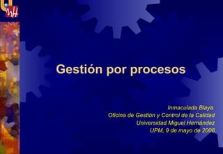 Gestión por procesos  Inmaculada Blaya  Oficina de Gestión y Control de la Calidad Universidad Miguel Hernández UPM, 9 de mayo de 2006 