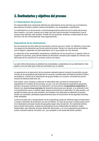 2.1 Destinatarios del proceso
Es imprescindible tener claramente definidos los destinatarios de los servicios que suministramos,
para adecuar al máximo posible nuestras actividades a sus necesidades y expectativas.
Los destinatarios son las personas o estructurasorganizativas sobre los que la salida del proceso
tiene impacto y, por tanto, quienes van a exigir que todo haya funcionado correctamente y que el
proceso haya aportado valor añadido. Pueden ser los pacientes, familiares, profesionales de otros
servicios o de otro nivel asistencial, otras organizaciones, ...


Expectativas de los destinatarios
Son las creencias de cómo debe ser el producto o servicio que van a recibir. En definitiva, lo que cada
uno espera de los elementos que forman parte del proceso. Afecta a la mayoría de las actividades
que lo integran y dependen de cada destinatario, por lo que pueden ser muy diversas.
La valoración de las necesidades, expectativas y satisfacción de los usuarios es un aspecto clave en
la gestión de procesos, pues permite obtener la información necesaria para adaptar los mismos a las
demandas de los usuarios en un proceso continuo de mejora.


La razón última del proceso es satisfacer las necesidades y expectativas de sus destinatarios. Este
objetivo es el que debe guiar todas las actividades que se realicen.


La experiencia en la descripción de los procesos realizada hasta el momento ha permitido conocer
muchas de las expectativas generales de los usuarios y profesionales del Sistema Sanitario Público
de Andalucía, a través de la organización de grupos focales con usuarios, encuestas de opinión,
revisión de estudios anteriores, etc.
Esto implica, pues, mantener y potenciar el indiscutible valor que tiene la incorporación de
expectativas en el diseño de los procesos, ya que, una vez conocidas las expectativas generales,
permite a los grupos centrarse en la exploración y el conocimiento deexpectativas específicas en
relación con aspectos muy concretos del desarrollo del proceso (por ejemplo, si se pretende incluir
un procedimiento nuevo o modificar algún aspecto primordial de su desarrollo). En este sentido, y en
aquellos procesos que se crea necesario, se considera muy adecuada la realización de grupos
focales con pacientes, planteados específicamente para el conocimiento de los aspectos concretos
antes señalados.
La forma de obtención y representación de las expectativas puede ser diferente según el destinatario
y el área o dimensión de la atención a la que se refieren. En caso de que sean muchas (suele ocurrir
en el destinatario principal) resulta útil agruparlas según área de atención. Es importante también,
para el diseño del proceso, analizar las expectativas de los profesionales de distintos niveles
asistenciales, pero referidas al propio desarrollo del proceso, y no a sus expectativas generales en
cuanto a situación laboral, formación, etc., que competen a otra faceta del ámbito sanitario.




                                                 17
 