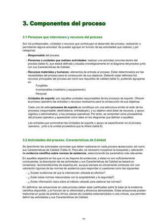 3.1 Personas que intervienen y recursos del proceso

Son los profesionales, unidades o recursos que contribuyen al desarrollo del proceso, realizando o
permitiendo alguna actividad. Se pueden agrupar en función de las actividades que realizan y por
categorías.
   •   Responsable del proceso.
   •Personas o unidades que realizan actividades: realizan una actividad concreta dentro del
    proceso (tabla 4), que estará definida y situada cronológicamente en el diagrama del proceso junto
    con sus Características de Calidad.
   •Recursos materiales y humanos: elementos de entrada al proceso. Están determinados por las
    necesidades del proceso para la consecución de sus objetivos. Deberán estar definidos los
    recursos principales del proceso,así como sus requisitos de calidad (tabla 5), pudiendo agruparse
    en:
         - Fungibles.

            -   Inventariables (mobiliario y equipamiento).
            -   Personal.
   •Unidades de soporte: son aquellas unidades responsables de los procesos de soporte. Ofrecen
    al proceso operativo las entradas o recursos necesarios para la consecución de sus objetivos
                                                                                               .

       Cada uno de estos procesos de soporte se constituye con una estructura similar al resto de los
       procesos (responsable, destinatarios, entradas,etc), y su objetivo será dotar de recursos, y apoyo
       logístico o administrativo, a los procesos operativos. Por tanto, se comportan como proveedores
       del proceso operativo y aparecerán como tales en los diagramas que definen a aquéllos.

       Las entradas que suministran las Unidades de soporte o apoyo se especificarán en el proceso
       operativo, junto a la unidad proveedora que la ofrece (tabla 6).




3.2 Actividades del proceso. Características de Calidad
Se describirán las actividades concretas que deben realizarse en cada proceso o   subproceso, así como
sus Características de Calidad (Tabla 4). Para ello, es necesario incorporar la búsqueda y valoración
de evidencia científica sobre normas de asistencia, seleccionando los parámetros más relevantes.
En aquellos aspectos en los que no se dispone de evidencias, o éstas no son suficientemente
concluyentes, la descripción de las actividades y sus Características de Calidad se basará en
consensos, recomendaciones de expertos,etc, aunque siempre es conveniente comenzar con una
valoración rigurosa de las normas de asistencia para responder a cuestiones como las siguientes:
   •   ¿ Existen evidencias de que la intervención utilizada es efectiva?.
   •   ¿ Están estas normas relacionadas con la aceptabilidad y la seguridad?.
   •   ¿ Existe información clara sobre el método utilizado para elaborar las normas?.

En definitiva, las actuaciones en cada proceso deben estar justificadas sobre la base de la evidencia
científica disponible, y en función de su efectividad y eficiencia demostradas. Estas actuaciones pueden
traducirse en guías de práctica clínica, planes de cuidados estandarizados o vías críticas, que permiten
definir las actividades y sus Características de Calidad.




                                                       20
 