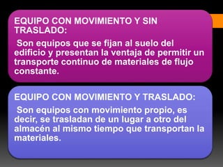EQUIPO CON MOVIMIENTO Y SIN
TRASLADO:
Son equipos que se fijan al suelo del
edificio y presentan la ventaja de permitir un
transporte continuo de materiales de flujo
constante.
EQUIPO CON MOVIMIENTO Y TRASLADO:
Son equipos con movimiento propio, es
decir, se trasladan de un lugar a otro del
almacén al mismo tiempo que transportan la
materiales.
 