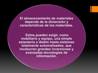 El almacenamiento de materiales
depende de la dimensión y
características de los materiales.
Estos pueden exigir, como
mobiliario y equipo, una simple
estantería o diablo hasta sistemas
totalmente automatizados, que
involucran grandes inversiones y
avanzadas tecnologías de
información.
 