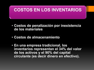 COSTOS EN LOS INVENTARIOS
• Costos de penalización por inexistencia
de los materiales
• Costos de almacenamiento
• En una empresa tradicional, los
inventarios representan el 34% del valor
de los activos y el 90% del capital
circulante (es decir dinero en efectivo).
 