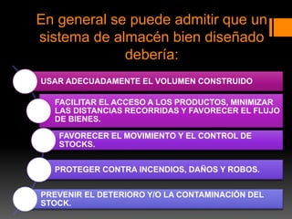 En general se puede admitir que un
sistema de almacén bien diseñado
debería:
USAR ADECUADAMENTE EL VOLUMEN CONSTRUIDO
FACILITAR EL ACCESO A LOS PRODUCTOS, MINIMIZAR
LAS DISTANCIAS RECORRIDAS Y FAVORECER EL FLUJO
DE BIENES.
FAVORECER EL MOVIMIENTO Y EL CONTROL DE
STOCKS.
PROTEGER CONTRA INCENDIOS, DAÑOS Y ROBOS.
PREVENIR EL DETERIORO Y/O LA CONTAMINACIÓN DEL
STOCK.
 