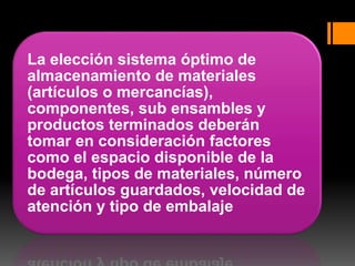 La elección sistema óptimo de
almacenamiento de materiales
(artículos o mercancías),
componentes, sub ensambles y
productos terminados deberán
tomar en consideración factores
como el espacio disponible de la
bodega, tipos de materiales, número
de artículos guardados, velocidad de
atención y tipo de embalaje
 