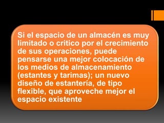 Si el espacio de un almacén es muy
limitado o critico por el crecimiento
de sus operaciones, puede
pensarse una mejor colocación de
los medios de almacenamiento
(estantes y tarimas); un nuevo
diseño de estantería, de tipo
flexible, que aproveche mejor el
espacio existente
 