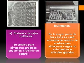 a) Sistemas de cajas
metálicas:
Se emplea para
almacenar artículos
pequeños y facilitar su
control
b) Armarios:
En la mayor parte de
los casos se usan
armarios de acero o de
madera para
almacenar cargas no
entarimadas o
artículos grandes
 