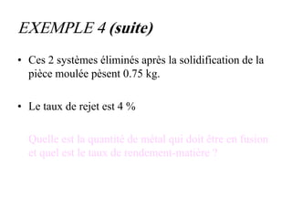 EXEMPLE 4 (suite)
• Ces 2 systèmes éliminés après la solidification de la
pièce moulée pèsent 0.75 kg.
• Le taux de rejet est 4 %
Quelle est la quantité de métal qui doit être en fusion
et quel est le taux de rendement-matière ?
 