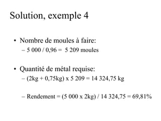 Solution, exemple 4
• Nombre de moules à faire:
– 5 000 / 0,96 = 5 209 moules
• Quantité de métal requise:
– (2kg + 0,75kg) x 5 209 = 14 324,75 kg
– Rendement = (5 000 x 2kg) / 14 324,75 = 69,81%
 