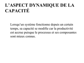 L’ASPECT DYNAMIQUE DE LA
CAPACITÉ
Lorsqu’un système fonctionne depuis un certain
temps, sa capacité se modifie car la productivité
est accrue puisque le processus et ses composantes
sont mieux connus.
 