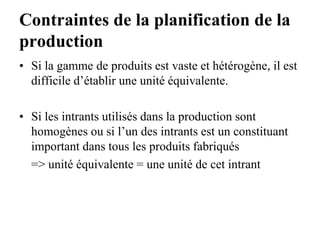 Contraintes de la planification de la
production
• Si la gamme de produits est vaste et hétérogène, il est
difficile d’établir une unité équivalente.
• Si les intrants utilisés dans la production sont
homogènes ou si l’un des intrants est un constituant
important dans tous les produits fabriqués
=> unité équivalente = une unité de cet intrant
 