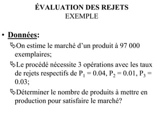 ÉVALUATION DES REJETS
ÉVALUATION DES REJETS
EXEMPLE
EXEMPLE
• Données:
On estime le marché d’un produit à 97 000
exemplaires;
Le procédé nécessite 3 opérations avec les taux
de rejets respectifs de P1 = 0.04, P2 = 0.01, P3 =
0.03;
Déterminer le nombre de produits à mettre en
production pour satisfaire le marché?
 