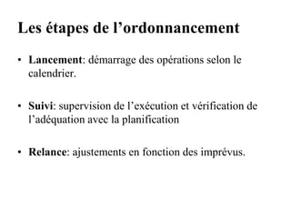 Les étapes de l’ordonnancement
• Lancement: démarrage des opérations selon le
calendrier.
• Suivi: supervision de l’exécution et vérification de
l’adéquation avec la planification
• Relance: ajustements en fonction des imprévus.
 