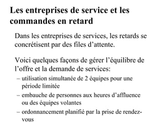 Les entreprises de service et les
commandes en retard
Dans les entreprises de services, les retards se
concrétisent par des files d’attente.
Voici quelques façons de gérer l’équilibre de
l’offre et la demande de services:
– utilisation simultanée de 2 équipes pour une
période limitée
– embauche de personnes aux heures d’affluence
ou des équipes volantes
– ordonnancement planifié par la prise de rendez-
vous
 