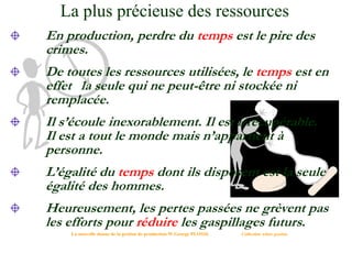 La plus précieuse des ressources
En production, perdre du temps est le pire des
crimes.
De toutes les ressources utilisées, le temps est en
effet la seule qui ne peut-être ni stockée ni
remplacée.
Il s’écoule inexorablement. Il est irrécupérable.
Il est a tout le monde mais n’appartient à
personne.
L’égalité du temps dont ils disposent est la seule
égalité des hommes.
Heureusement, les pertes passées ne grèvent pas
les efforts pour réduire les gaspillages futurs.
La nouvelle donne de la gestion de production W.George PLOSSL Collection Afnor gestion
 
