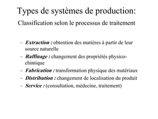 Types de systèmes de production:
Classification selon le processus de traitement
– Extraction : obtention des matières à partir de leur
source naturelle
– Raffinage : changement des propriétés physico-
chimique
– Fabrication : transformation physique des matériaux
– Distribution : changement de localisation du produit
– Service : (consultation, médecine, traitement)
 