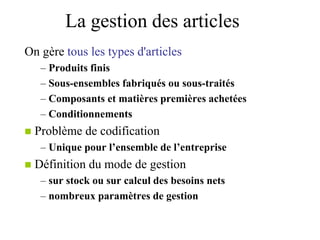 La gestion des articles
On gère tous les types d'articles
– Produits finis
– Sous-ensembles fabriqués ou sous-traités
– Composants et matières premières achetées
– Conditionnements
 Problème de codification
– Unique pour l’ensemble de l’entreprise
 Définition du mode de gestion
– sur stock ou sur calcul des besoins nets
– nombreux paramètres de gestion
 