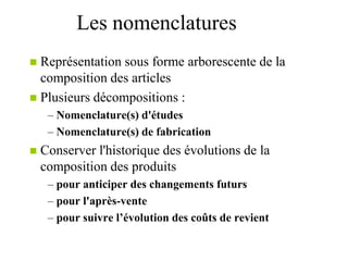 Les nomenclatures
 Représentation sous forme arborescente de la
composition des articles
 Plusieurs décompositions :
– Nomenclature(s) d'études
– Nomenclature(s) de fabrication
 Conserver l'historique des évolutions de la
composition des produits
– pour anticiper des changements futurs
– pour l'après-vente
– pour suivre l’évolution des coûts de revient
 