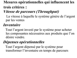 Mesures opérationnelles qui influencent les
trois critères :
Vitesse de parcours (Throughput)
La vitesse à laquelle le système génère de l’argent
par les ventes
Inventaire
Tout l’argent investi par le système pour acheter
les composantes nécessaires aux produits que l’on
désire vendre.
Dépenses opérationnelles
Tout l’argent dépensé par le système pour
transformer l’inventaire en temps de parcours
 