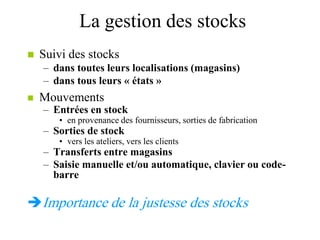 La gestion des stocks
 Suivi des stocks
– dans toutes leurs localisations (magasins)
– dans tous leurs « états »
 Mouvements
– Entrées en stock
• en provenance des fournisseurs, sorties de fabrication
– Sorties de stock
• vers les ateliers, vers les clients
– Transferts entre magasins
– Saisie manuelle et/ou automatique, clavier ou code-
barre
Importance de la justesse des stocks
 
