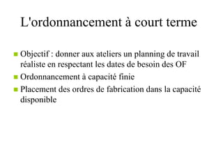 L'ordonnancement à court terme
 Objectif : donner aux ateliers un planning de travail
réaliste en respectant les dates de besoin des OF
 Ordonnancement à capacité finie
 Placement des ordres de fabrication dans la capacité
disponible
 