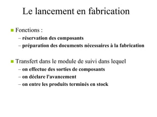 Le lancement en fabrication
 Fonctions :
– réservation des composants
– préparation des documents nécessaires à la fabrication
 Transfert dans le module de suivi dans lequel
– on effectue des sorties de composants
– on déclare l'avancement
– on entre les produits terminés en stock
 