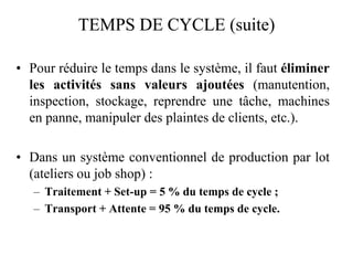 TEMPS DE CYCLE (suite)
TEMPS DE CYCLE (suite)
• Pour réduire le temps dans le système, il faut éliminer
les activités sans valeurs ajoutées (manutention,
inspection, stockage, reprendre une tâche, machines
en panne, manipuler des plaintes de clients, etc.).
• Dans un système conventionnel de production par lot
(ateliers ou job shop) :
– Traitement + Set-up = 5 % du temps de cycle ;
– Transport + Attente = 95 % du temps de cycle.
 