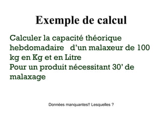 Exemple de calcul
Calculer la capacité théorique
hebdomadaire d’un malaxeur de 100
kg en Kg et en Litre
Pour un produit nécessitant 30’ de
malaxage
Données manquantes!! Lesquelles ?
 