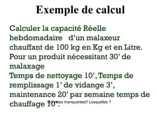 Exemple de calcul
Calculer la capacité Réelle
hebdomadaire d’un malaxeur
chauffant de 100 kg en Kg et en Litre.
Pour un produit nécessitant 30’ de
malaxage
Temps de nettoyage 10’,Temps de
remplissage 1’ de vidange 3’,
maintenance 20’ par semaine temps de
chauffage 10’.
Données manquantes!! Lesquelles ?
 
