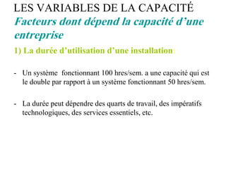 LES VARIABLES DE LA CAPACITÉ
Facteurs dont dépend la capacité d’une
entreprise
1) La durée d’utilisation d’une installation:
- Un système fonctionnant 100 hres/sem. a une capacité qui est
le double par rapport à un système fonctionnant 50 hres/sem.
- La durée peut dépendre des quarts de travail, des impératifs
technologiques, des services essentiels, etc.
 