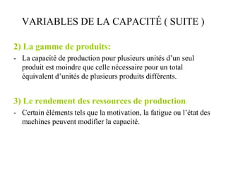 VARIABLES DE LA CAPACITÉ ( SUITE )
2) La gamme de produits:
- La capacité de production pour plusieurs unités d’un seul
produit est moindre que celle nécessaire pour un total
équivalent d’unités de plusieurs produits différents.
3) Le rendement des ressources de production:
- Certain éléments tels que la motivation, la fatigue ou l’état des
machines peuvent modifier la capacité.
 