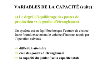4) Le degré d’équilibrage des postes de
production vs le goulot d’étranglement
Un système est en équilibre lorsque l’extrant de chaque
étape fournit exactement le volume d’intrants requis par
l’opération suivante
=> difficile à atteindre
=> crée des goulots d’étranglement
=> la capacité du goulot fixe la capacité totale
VARIABLES DE LA CAPACITÉ (suite)
 