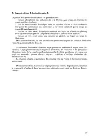 17
2.4 Rapport critique de la situation actuelle
La gestion de la production se déroule sur quatre horizons :
- Horizon à long terme, c'est un horizon de 12 à 18 mois. A ce niveau, on détermine les
grands équilibres de charge.
- Horizon à moyen terme, de quelques mois, sur lequel on effectue le calcul des besoins
pour passer les commandes aux fournisseurs ; on vérifie également que la charge est
compatible avec la capacité.
- Horizon de court terme, de quelques semaines, sur lequel on effectue un planning
précis des fabrications prévues ; on peut encore ajuster la capacité main-d'oeuvre.
- Horizon de très court terme, une semaine en général, sur lequel on lance les
fabrications
Deux derniers horizons, ce sont les décisions opérationnelles pour des ordres de fabrication,
l’activité opérateurs et l’état de stock.
Actuellement, la direction détermine un programme de production à moyen terme (6 –
12 mois). Ce programme inclut des moyens de production, des ressources et des périodes de
fabrication. Mais, il n’y a pas les outils qui donnent la flexibilité quotidienne nécessaire pour
réagir aux demandes : pannes, absence, urgence, problèmes d’outillage, réalisation des
travaux divers etc.
La situation actuelle ne permet pas de connaître l'état de l'ordre de fabrication lancé à
tout moment.
De manière évidente, la création d’un programme de contrôle de production permettrait
le responsable d’atelier de faire les corrections nécessaires, reprenant les dernières données
connues.
 