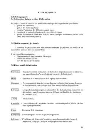18
ETUDE DETAILLEE
3. Solution proposée
3.1 Orientations du futur système d’information
Le projet va tenter de résoudre des problèmes dans la gestion de production quotidienne :
- gestion des opérateurs
- gestion des postes de charge
- contrôle l’utilisation des différents codes à barres
- contrôle de la production horaire et la correction nécessaire
- gestion des ordres de fabrication de court terme (quelques semaines) et de très court
terme (une semaine en général)
3.2 Modèle conceptuel des données
Le modèle de production étant relativement complexe, je présente les entités et les
associations utilisées dans des sous modèles
Il y a trois différents situations :
- fabriquer des articles (Production, Montage)
- réaliser des travaux divers
- faire des travaux divers autres
3.2.1 Sous modèle de fabrication
Commande - Document donnant instruction à la fabrication de produire dans un délai fixé,
une quantité donnée d'un article (Mode opératoire de fabrication).
Ordre - Opération de la production ou de la réglage de la machine.
Opérateur - Personne qui doit faire des travaux. Pour suivre l'activité de la main-d'oeuvre,
on doit indiquer le code de l'opérateur dans les déclarations de production.
Retouche - Lorsque l'on déclare des pièces rebutées lors des déclarations de production, on
doit indiquer un code de cause de rebut. Cela permet d'établir des statistiques
de causes de rebut.
Article - Produits finis,
ClassPrior - Le code classe ABC permet de classer les commandes par leur priorité (Définir
dans le plan production)
Client - Promoteur de la commande
Comporter - Commande porte sur une ou plusieurs opérations.
Fabriquer - C'est l'intervalle de temps d’occupation pour chaque opération (temps de
préparation et réglage - Setup ou temps opératoires - Production).
 