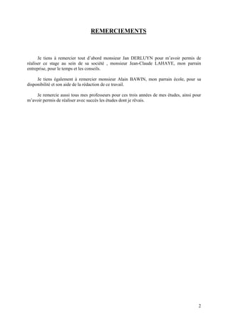2
REMERCIEMENTS
Je tiens à remercier tout d’abord monsieur Jan DERLUYN pour m’avoir permis de
réaliser ce stage au sein de sa société , monsieur Jean-Claude LAHAYE, mon parrain
entreprise, pour le temps et les conseils.
Je tiens également à remercier monsieur Alain BAWIN, mon parrain école, pour sa
disponibilité et son aide de la rédaction de ce travail.
Je remercie aussi tous mes professeurs pour ces trois années de mes études, ainsi pour
m’avoir permis de réaliser avec succès les études dont je rêvais.
 
